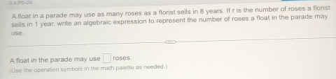 3.4,PS-24 
A float in a parade may use as many roses as a florist sells in 8 years. If r is the number of roses a florist 
sells in 1 year, write an algebraic expression to represent the number of roses a float in the parade may 
use. 
A float in the parade may use □ roses. 
(Use the operation symbols in the math palette as needed.)