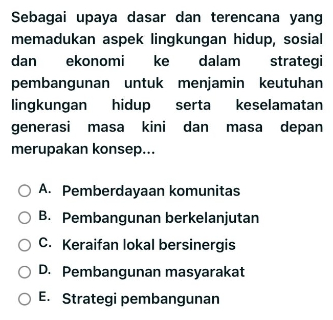 Sebagai upaya dasar dan terencana yang
memadukan aspek lingkungan hidup, sosial
dan ekonomi ke dalam strategi
pembangunan untuk menjamin keutuhan
lingkungan hidup serta keselamatan
generasi masa kini dan masa depan
merupakan konsep...
A. Pemberdayaan komunitas
B. Pembangunan berkelanjutan
C. Keraifan lokal bersinergis
D. Pembangunan masyarakat
E. Strategi pembangunan