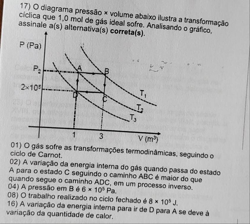 diagrama pressão × volume abaixo ilustra a transformação
cíclica que 1,0 mol de gás ideal sofre. Analisando o gráfico,
assinale a(s) alternativa(s) correta(s).
01) O gás sofre as transformações termodinâmicas, seguindo o
ciclo de Carnot.
02) A variação da energia interna do gás quando passa do estado
A para o estado C seguindo o caminho ABC é maior do que
quando segue o caminho ADC, em um processo inverso.
04) A pressão em B é 6* 10^5Pa.
08) O trabalho realizado no ciclo fechado é 8* 10^5J.
16) A variação da energia interna para ir de D para A se deve à
variação da quantidade de calor.