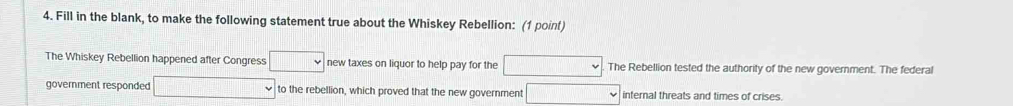 Fill in the blank, to make the following statement true about the Whiskey Rebellion: (1 point) 
The Whiskey Rebellion happened after Congress □ new taxes on liquor to help pay for the □ The Rebellion tested the authority of the new government. The federal 
government responded □ to the rebellion, which proved that the new government □ internal threats and times of crises.