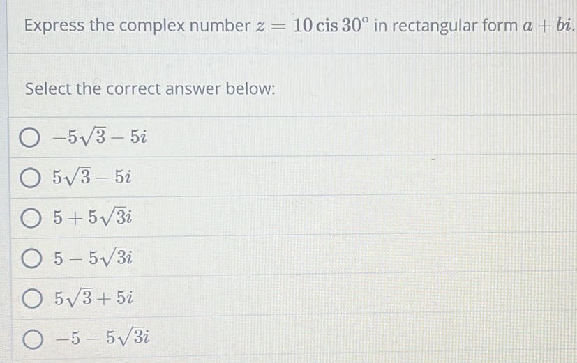 Express the complex number z=10 cis 30° in rectangular form a+bi. 
Select the correct answer below:
-5sqrt(3)-5i
5sqrt(3)-5i
5+5sqrt(3)i
5-5sqrt(3)i
5sqrt(3)+5i
-5-5sqrt(3)i