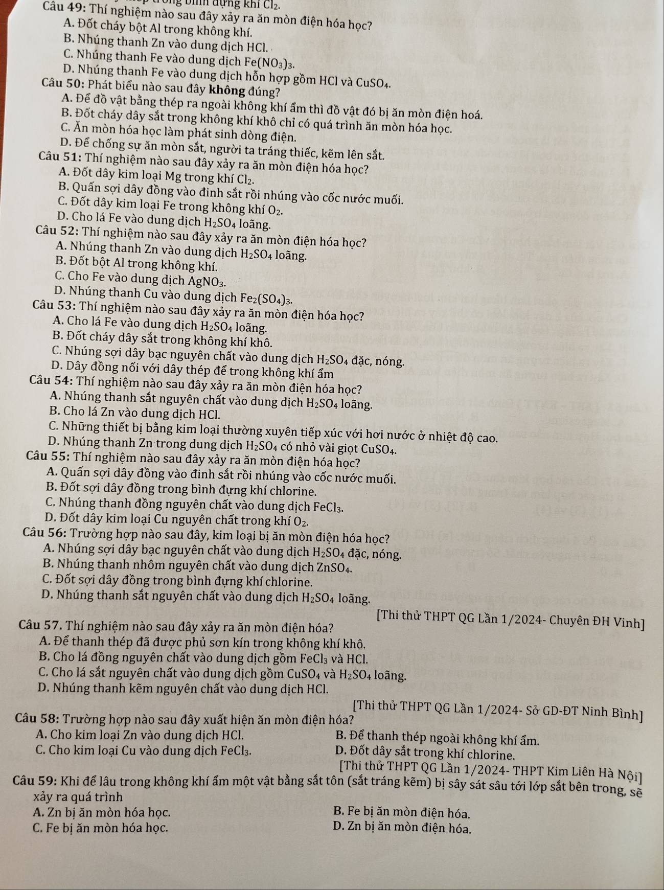 ng bìh đựng khi Cl2.
Câu 49: Thí nghiệm nào sau đây xảy ra ăn mòn điện hóa học?
A. Đốt cháy bột Al trong không khí.
B. Nhúng thanh Zn vào dung dịch HCl.
C. Nhúng thanh Fe vào dung dịch Fe(NO_3)_3
D. Nhúng thanh Fe vào dung dịch hỗn hợp gồm HCl và CuSO_4
Câu 50: Phát biểu nào sau đây không đúng?
A. Để đồ vật bằng thép ra ngoài không khí ẩm thì đồ vật đó bị ăn mòn điện hoá.
B. Đốt cháy dây sắt trong không khí khô chỉ có quá trình ăn mòn hóa học.
C. Ăn mòn hóa học làm phát sinh dòng điện.
D. Để chống sự ăn mòn sắt, người ta tráng thiếc, kẽm lên sắt.
Câu 5 1 : Thí nghiệm nào sau đây xảy ra ăn mòn điện hóa học?
A. Đốt dây kim loại Mg trong khí Cl_2.
B. Quấn sợi dây đồng vào đinh sắt rồi nhúng vào cốc nước muối.
C. Đốt dây kim loại Fe trong không khí O_2.
D. Cho lá Fe vào dung dịch H_2SO_4 loãng.
Câu 52: Thí nghiệm nào sau đây xảy ra ăn mòn điện hóa học?
A. Nhúng thanh Zn vào dung dịch H_2SO_4 loãng.
B. Đốt bột Al trong không khí.
C. Cho Fe vào dung dịch AgNO_3.
D. Nhúng thanh Cu vào dung dịch Fe_2(SO_4)_3.
Câu 53:Th í nghiệm nào sau đây xảy ra ăn mòn điện hóa học?
A. Cho lá Fe vào dung dịch H_2SO 4 loãng.
B. Đốt cháy dây sắt trong không khí khô.
C. Nhúng sợi dây bạc nguyên chất vào dung dịch H_2SO_4dac, :, nóng.
D. Dây đồng nối với dây thép để trong không khí ẩm
Câu 54: Thí nghiệm nào sau đây xảy ra ăn mòn điện hóa học?
A. Nhúng thanh sắt nguyên chất vào dung dịch H_2SO_4 loãng.
B. Cho lá Zn vào dung dịch HCl.
C. Những thiết bị bằng kim loại thường xuyên tiếp xúc với hơi nước ở nhiệt độ cao.
D. Nhúng thanh Zn trong dung dịch H_2SO 4 có nhỏ vài giọt CuSO4.
Câu 55: Thí nghiệm nào sau đây xảy ra ăn mòn điện hóa học?
A. Quấn sợi dây đồng vào đinh sắt rồi nhúng vào cốc nước muối.
B. Đốt sợi dây đồng trong bình đựng khí chlorine.
C. Nhúng thanh đồng nguyên chất vào dung dịch FeCl_3.
D. Đốt dây kim loại Cu nguyên chất trong khí O_2.
Câu 56: Trường hợp nào sau đây, kim loại bị ăn mòn điện hóa học?
A. Nhúng sợi dây bạc nguyên chất vào dung dịch H_2SO 4 đặc, nóng.
B. Nhúng thanh nhôm nguyên chất vào dung dịch ZnSO_4.
C. Đốt sợi dây đồng trong bình đựng khí chlorine.
D. Nhúng thanh sắt nguyên chất vào dung dịch H_2SO 4 loãng.
[Thi thử THPT QG Lần 1/2024- Chuyên ĐH Vinh]
Câu 57. Thí nghiệm nào sau đây xảy ra ăn mòn điện hóa?
A. Để thanh thép đã được phủ sơn kín trong không khí khô.
B. Cho lá đồng nguyên chất vào dung dịch gồm FeCl₃ và HCl.
C. Cho lá sắt nguyên chất vào dung dịch gồm CuSO_4 và H_2SO_4 loãng.
D. Nhúng thanh kẽm nguyên chất vào dung dịch HCl.
[Thi thử THPT QG Lần 1/2024- Sở GD-ĐT Ninh Bình]
Câu 58: Trường hợp nào sau đây xuất hiện ăn mòn điện hóa?
A. Cho kim loại Zn vào dung dịch HCl.
B. Để thanh thép ngoài không khí ẩm.
C. Cho kim loại Cu vào dung dịch FeCl₃. D. Đốt dây sắt trong khí chlorine.
[Thi thử THPT QG Lần 1/2024- THPT Kim Liên Hà Nội]
Câu 59: Khi để lâu trong không khí ẩm một vật bằng sắt tôn (sắt tráng kẽm) bị sây sát sâu tới lớp sắt bên trong, sẽ
xảy ra quá trình
A. Zn bị ăn mòn hóa học.  B. Fe bị ăn mòn điện hóa.
C. Fe bị ăn mòn hóa học.
D. Zn bị ăn mòn điện hóa.