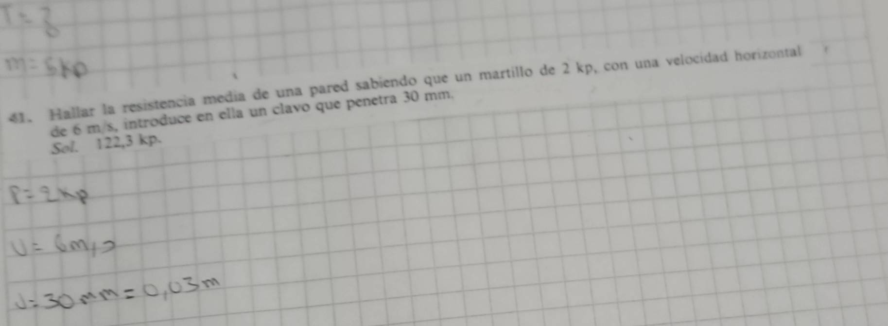 Hallar la resistencia medía de una pared sabiendo que un martillo de 2 kp, con una velocidad horizontal 
de 6 m/s, introduce en ella un clavo que penetra 30 mm. 
Sol. 122,3 kp.