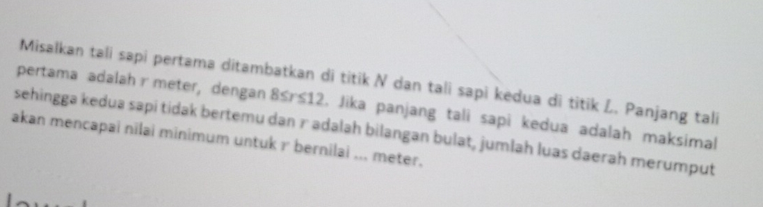 Misalkan tali sapi pertama ditambatkan di titik N dan tali sapi kedua di titik L. Panjang tali 
pertama adalah r meter, dengan 8≤ r≤ 12 l. Jika panjang tali sapi kedua adalah maksimal 
sehingga kedua sapi tidak bertemu dan r adalah bilangan bulat, jumlah luas daerah merumput 
akan mencapai nilai minimum untuk r bernilai ... meter.