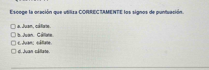 Escoge la oración que utiliza CORRECTAMENTE los signos de puntuación.
a. Juan, cállate.
b. Juan. Cállate.
c. Juan; cállate.
d. Juan cállate.