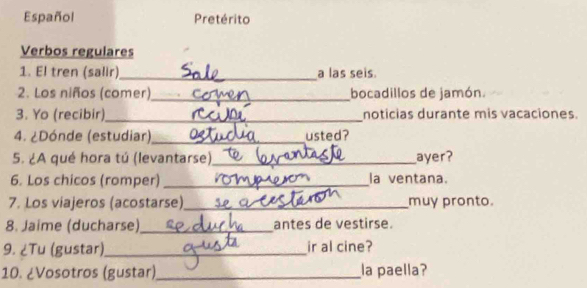 Español Pretérito 
Verbos regulares 
1. El tren (salir) _a las seis. 
2. Los niños (comer)_ bocadillos de jamón. 
3. Yo (recibir)_ noticias durante mis vacaciones. 
4. ¿Dónde (estudiar),_ usted? 
5. ¿A qué hora tú (levantarse)_ ayer? 
6. Los chicos (romper) _la ventana. 
7. Los viajeros (acostarse)_ muy pronto. 
8. Jaime (ducharse)_ antes de vestirse. 
9. ¿Tu (gustar)_ ir al cine? 
10. ¿Vosotros (gustar) _la paella?