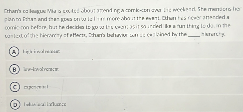 Ethan's colleague Mia is excited about attending a comic-con over the weekend. She mentions her
plan to Ethan and then goes on to tell him more about the event. Ethan has never attended a
comic-con before, but he decides to go to the event as it sounded like a fun thing to do. In the
context of the hierarchy of effects, Ethan's behavior can be explained by the _hierarchy.
A  high-involvement
B low-involvement
C  experiential
D behavioral influence