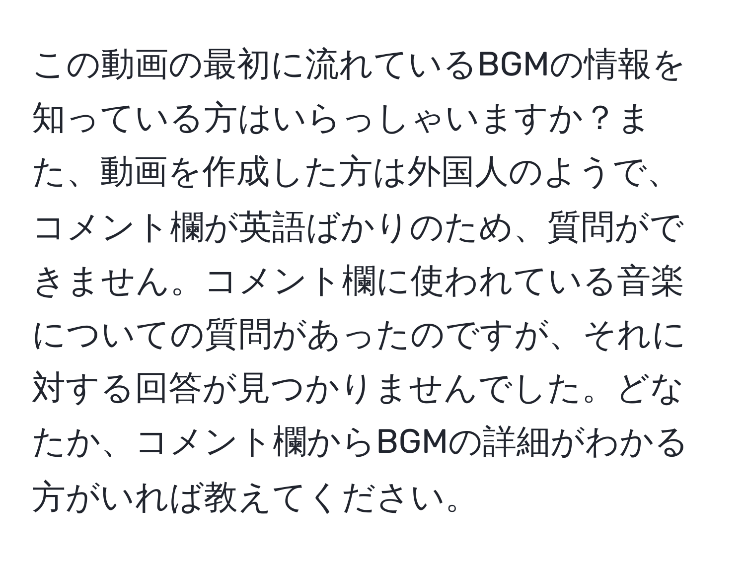 この動画の最初に流れているBGMの情報を知っている方はいらっしゃいますか？また、動画を作成した方は外国人のようで、コメント欄が英語ばかりのため、質問ができません。コメント欄に使われている音楽についての質問があったのですが、それに対する回答が見つかりませんでした。どなたか、コメント欄からBGMの詳細がわかる方がいれば教えてください。