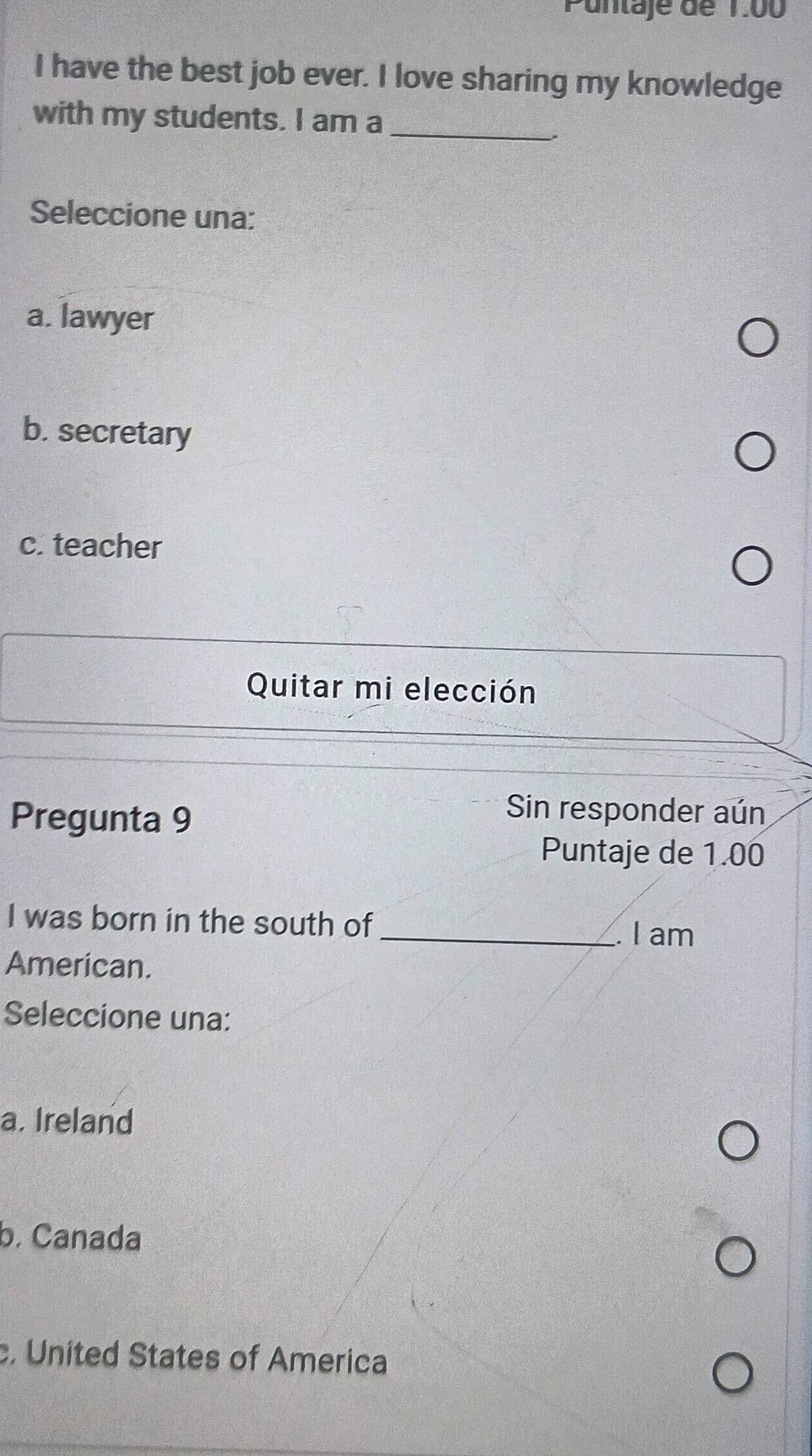 Puntaje de 1.00
I have the best job ever. I love sharing my knowledge
with my students. I am a_
Seleccione una:
a. lawyer
b. secretary
c. teacher
Quitar mi elección
Pregunta 9
Sin responder aún
Puntaje de 1.00
I was born in the south of
_. I am
American.
Seleccione una:
a. Ireland
b. Canada
c. United States of America