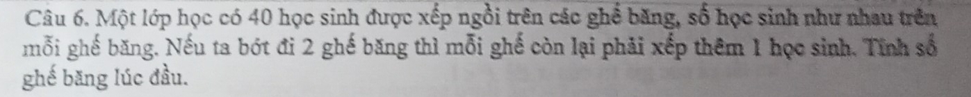 Một lớp học có 40 học sinh được xếp ngồi trên các ghể băng, số học sinh như nhau trên 
mỗi ghế băng. Nếu ta bót đi 2 ghế băng thì mỗi ghế còn lại phải xếp thêm 1 học sinh. Tính số 
ghế băng lúc đầu.