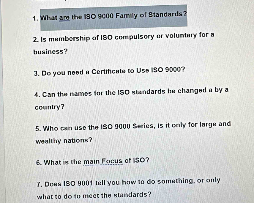 What are the ISO 9000 Family of Standards? 
2. Is membership of ISO compulsory or voluntary for a 
business? 
3. Do you need a Certificate to Use ISO 9000? 
4. Can the names for the ISO standards be changed a by a 
country? 
5. Who can use the ISO 9000 Series, is it only for large and 
wealthy nations? 
6. What is the main Focus of ISO? 
7. Does ISO 9001 tell you how to do something, or only 
what to do to meet the standards?