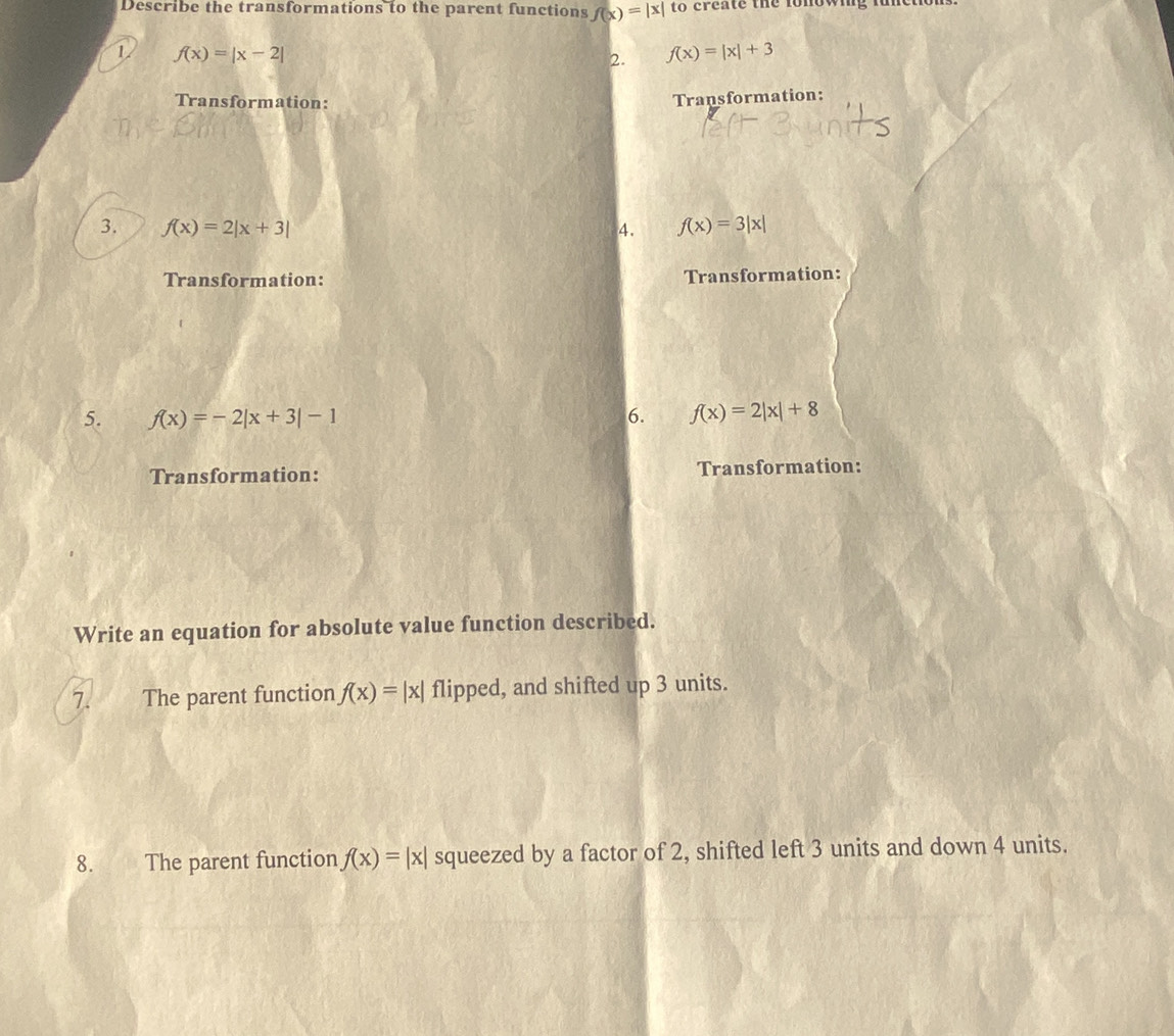 Describe the transformations to the parent functions f(x)=|x| to create the lonowing fum 
1 f(x)=|x-2|
2. f(x)=|x|+3
Transformation: 
Transformation: 
3. f(x)=2|x+3| 4. f(x)=3|x|
Transformation: Transformation: 
5. f(x)=-2|x+3|-1 6. f(x)=2|x|+8
Transformation: Transformation: 
Write an equation for absolute value function described. 
7. The parent function f(x)=|x| flipped, and shifted up 3 units. 
8. The parent function f(x)=|x| squeezed by a factor of 2, shifted left 3 units and down 4 units.