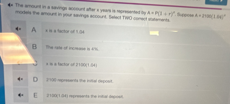 The amount in a savings account after x years is represented by A=P(1+r)^x A=2100(1.04)^x
models the amount in your savings account. Select TWO correct statements. . Suppose
A x is a factor of 1.04
B The rate of increase is 4%.
x is a factor of 2100 (1.04)
D 2100 represents the initial deposit.
E 2100 (1.04) represents the initial deposit.