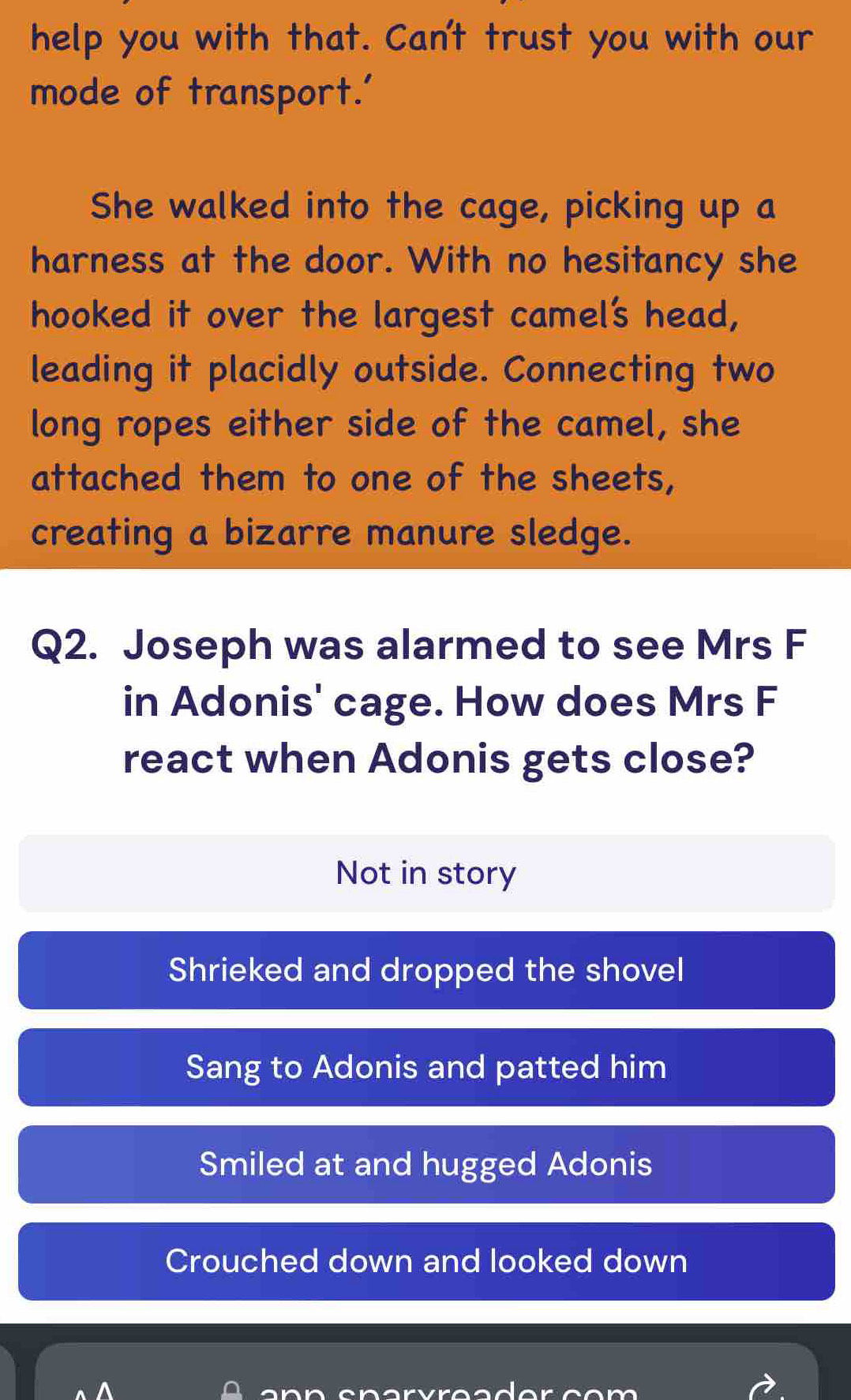 help you with that. Can't trust you with our
mode of transport.'
She walked into the cage, picking up a
harness at the door. With no hesitancy she
hooked it over the largest camel's head,
leading it placidly outside. Connecting two
long ropes either side of the camel, she
attached them to one of the sheets,
creating a bizarre manure sledge.
Q2. Joseph was alarmed to see Mrs F
in Adonis' cage. How does Mrs F
react when Adonis gets close?
Not in story
Shrieked and dropped the shovel
Sang to Adonis and patted him
Smiled at and hugged Adonis
Crouched down and looked down