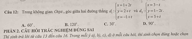 Trong không gian Oxyz , góc giữa hai đường thẳng d_1:beginarrayl x=1+2t y=2+t z=-1+tendarray. và d_2:beginarrayl x=3-t y=1-2t. z=5+tendarray.
A. 60°. B. 120°. C. 30°. D. 90°. 
phảN 2. CÂU HỏI tRÁC NGHIỆM đÚNG SAI
Thí sinh trả lời từ câu 13 đến câu 16. Trong mỗi ý a), b), c), d) ở mỗi câu hỏi, thí sinh chọn đúng hoặc chọn