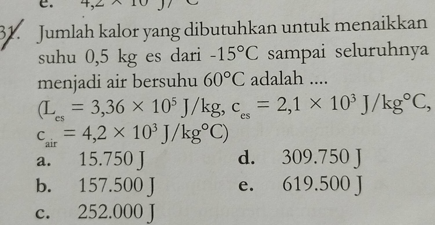 4, 2
31. Jumlah kalor yang dibutuhkan untuk menaikkan
suhu 0,5 kg es dari -15°C sampai seluruhnya
menjadi air bersuhu 60°C adalah ....
(L_es=3,36* 10^5J/kg, c_es=2,1* 10^3J/kg°C,
c_air=4,2* 10^3J/kg°C)
a. 15.750J d. 309 .1x 5(
b. 157.500J
I 619.5 00
c. 252.000J