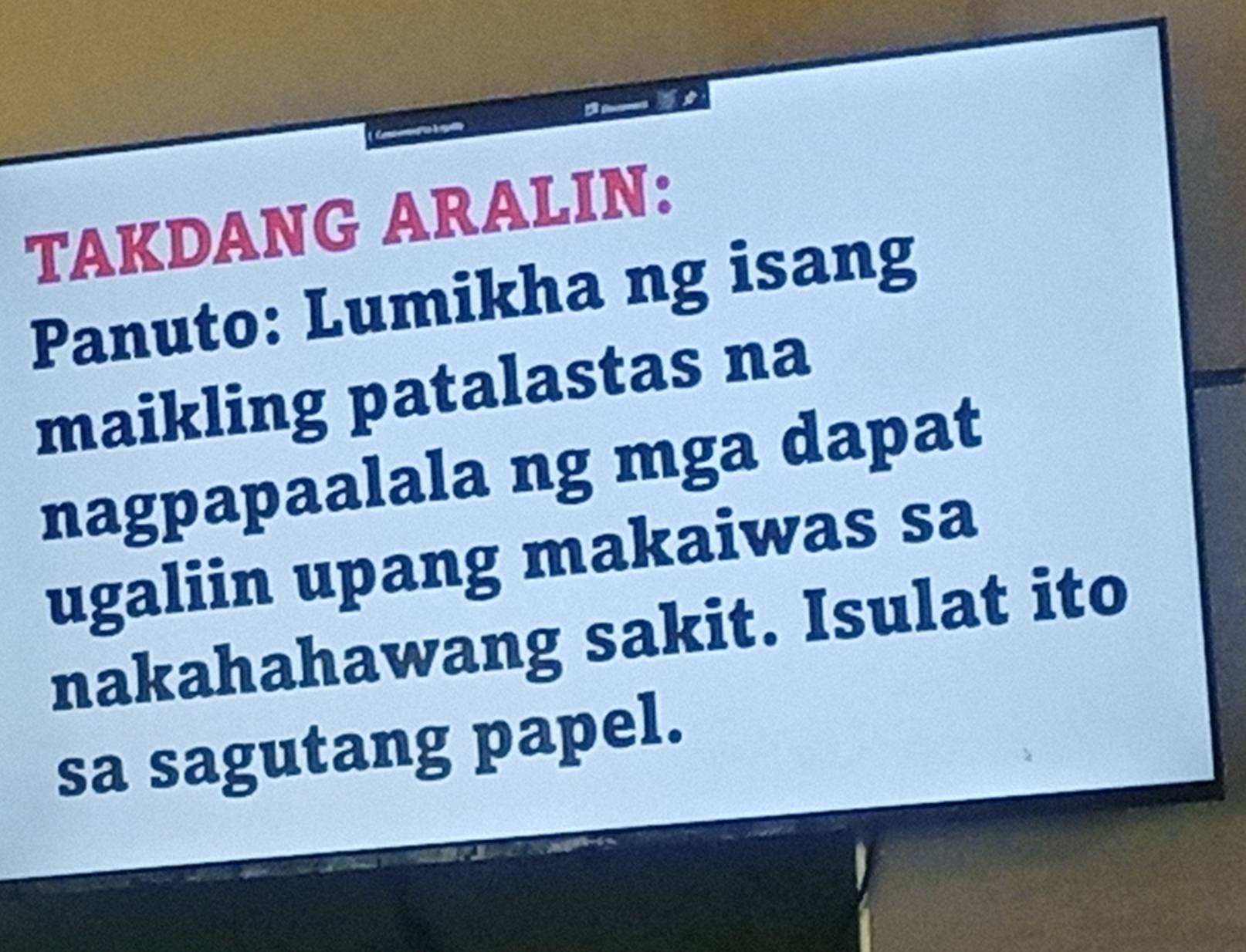 TAKDANG ARALIN: 
Panuto: Lumikha ng isang 
maikling patalastas na 
nagpapaalala ng mga dapat 
ugaliin upang makaiwas sa 
nakahahawang sakit. Isulat ito 
sa sagutang papel.