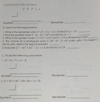 (x^4+5x^3+6x^2-7x+2)+(x^2+4x+1)
x^4x^3x^2xc
_ 
Quotlent _Remainder_ 
B. Solve the following problems. 
1. What is the remainder when x^3-x^2-31x+16 is divided by (x-1) _ 
2. Find the quotient when 9-3x-3x^2+3x^3 is divided by (x-1). _ 
3. What is the quotient when x^4+17x^3+101x^2+247x+210 is divided by (x+2)? _ 
4. The volume of a rectangular prism is (2x^3-3x^2-7x+3) cubic units. If its height is
(2x+3) units, what is the area of its base?_ 
5. Evaluate 2x^4-4x^3+3x^2-2x+1 is divided by (x-1)? _ 
C. Divide the following polynomials. 
1. (x^2+2x-7)+(x-2)
_ 
Quotient: _Remainder_ 
2. (x^4+5x^3+2x^2-20x-24)/ (x+3)
_ 
_ 
Quotient: _Remainder:_