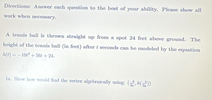 Directions: Answer each question to the best of your ability. Please show all 
work when necessary. 
A tennis ball is thrown straight up from a spot 24 feet above ground. The 
height of the tennis ball (in feet) after t seconds can be modeled by the equation
h(t)=-10t^2+56t+24. 
1a. Show how would find the vertex algebraically using: ( b/2a , h( b/2a ))