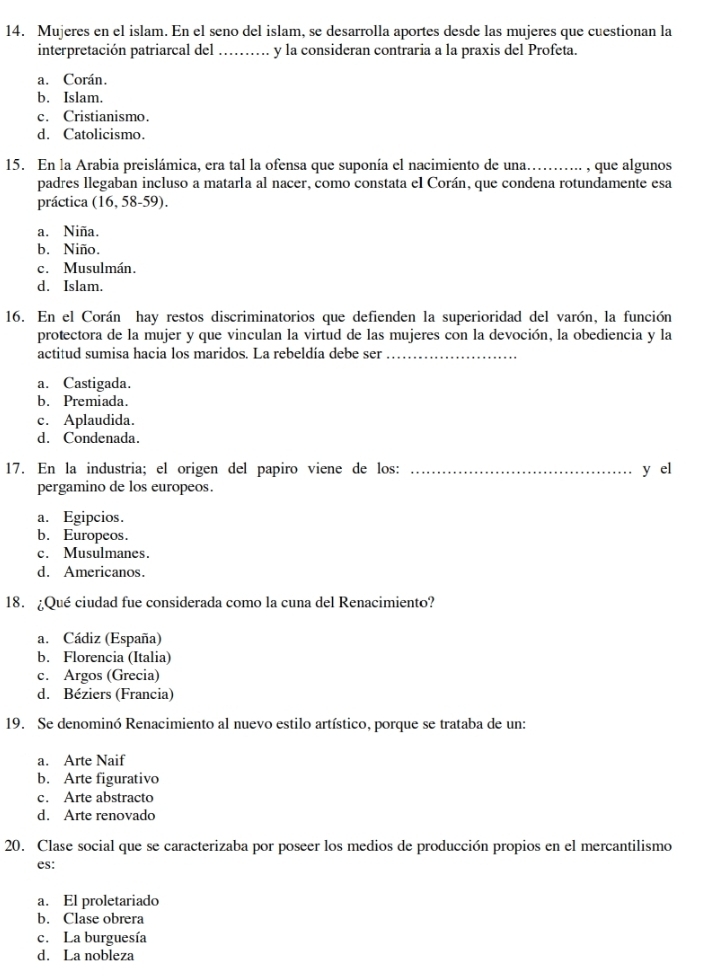 Mujeres en el islam. En el seno del islam, se desarrolla aportes desde las mujeres que cuestionan la
interpretación patriarcal del_ y la consideran contraria a la praxis del Profeta.
a. Corán.
b. Islam.
c. Cristianismo.
d. Catolicismo.
15. En la Arabia preislámica, era tal la ofensa que suponía el nacimiento de una…….. , que algunos
padres llegaban incluso a matarla al nacer, como constata el Corán, que condena rotundamente esa
práctica (16, 58-59).
a. Niña.
b. Niño.
c. Musulmán.
d. Islam.
16. En el Corán hay restos discriminatorios que defienden la superioridad del varón, la función
protectora de la mujer y que vinculan la virtud de las mujeres con la devoción, la obediencia y la
actitud sumisa hacia los maridos. La rebeldía debe ser_
a. Castigada.
b. Premiada.
c. Aplaudida.
d. Condenada.
17. En la industria; el origen del papiro viene de los: _y el
pergamino de los europeos.
a. Egipcios.
b. Europeos.
c. Musulmanes
d. Americanos.
18. ¿Qué ciudad fue considerada como la cuna del Renacimiento?
a. Cádiz (España)
b. Florencia (Italia)
c. Argos (Grecia)
d. Béziers (Francia)
19. Se denominó Renacimiento al nuevo estilo artístico, porque se trataba de un:
a. Arte Naif
b. Arte figurativo
c. Arte abstracto
d. Arte renovado
20. Clase social que se caracterizaba por poseer los medios de producción propios en el mercantilismo
es:
a. El proletariado
b. Clase obrera
c. La burguesía
d. La nobleza