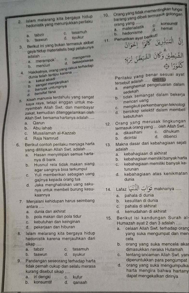 Islam melarang kita bergaya hidup 10. Orang yang tidak mementingkan fungsi
hedonistik yang menunjukkan perilaku barang yang dibeli termasuk golongan
orang yang .... c. konsumtif
a. tabzir c. tasamuh a. materialistik d. hemat
b. taawun d. syukur b. hedonisme
3. Berikut ini yang bukan termasuk akibat 11. Perhatikan ayat berikut!
gaya hidup materialistis bagi pelakunya
adalah ....
a. merampok c. mengemis
d. bekerjakeras
b. mencuri
4. Hakikatnya, orang yang rakus terhadap
Perilaku yang benar sesuai ayat
a. kekal abadi dunia telah tertipu karena ....
b. sangat menjanjikan
c. banyak untungnya tersebut adalah .... HOTS
a. menghemat pengeluaran dalam
d. bersifat fana
sedekah
5. Kisah manusia terdahulu yang sangat b. tidak semangat dalam bekerja
kaya raya, tetapi enggan untuk me-
mencari uang
nyembah Allah Swt. dan membayar c. mengikuti perkembangan teknologi
zakät, kemudian ditenggelamkan oleh d. bersikap selektif dalam membeli
Allah Swt. bersama hartanya adalah ....
kebutuhan
a. Qarun
b. Abu lahab 12. Orang yang merusak lingkungan
termasuk orang yang .. . oleh Allah Swt..
c. Musailamah al-Kazzab a. dikasihani c. dihukum
d. Raja Namrud b. dicintai d. dibenci
6. Berikut contoh perilaku menjaga harta 13. Makna dasar dari kebahagiaan sejati
yang dititipkan Allah Swt. adalah .... adalah ...
a. Hasan menyimpan semua harta- a. kebahagiaan di akhirat
nya di bank b. kebahagiaan memiliki banyak harta
b. Husnul rela tidak makan siang c. kebahagiaan memiliki banyak ke-
agar uangnya bisa terkumpul turunan
c. Yuli memberikan sebagian uang d. kebahagiaan atas kenikmatan
gajinya kepada orang tua dunia
d. Jaka menghabiskan uang saku-
nya untuk membeli burung kesu- 14. Lafaz maknanya ....
kaannya a. pahala di dunia
7. Menjalani kehidupan harus seimbang b. kesulitan di dunia
antara .... c. pahala di akhirat
a. dunia dan akhirat d. kemudahan di akhirat
b. pola makan dan pola tidur 15. Berikut isi kandungan Surah al-
c. kebutuhan dan keinginan Humazah ayat 2 dan 3 adalah ....
d. pekerjaan dan hiburan a. celaan Allah Swt. terhadap orang
8. Islam melarang kita bergaya hidup yang suka mengumpat dan men
hedonistik karena menjauhkan dari cela
sikap .... b. orang yang suka mencela akar
a. tabzir c. tasamuh dimasukkan neraka Hutamah
b. taawun d. syukur c. tentang ancaman Allah Swt. yan
9. Pandangan seseorang terhadap harta diperuntukkan para pengumpat
tidak pernah cukup dan selalu merasa d. orang yang suka mengumpulka
kurang disebut sikap … harta mengira bahwa hartany 
a. iri dengki c. kufur dapat mengekalkan dirinya
b. konsumtif d. qanaah