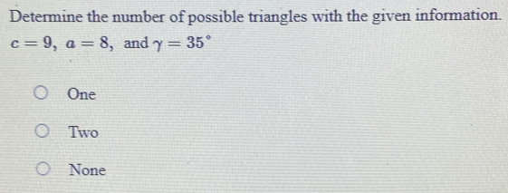 Determine the number of possible triangles with the given information.
c=9, a=8 , and gamma =35°
One
Two
None