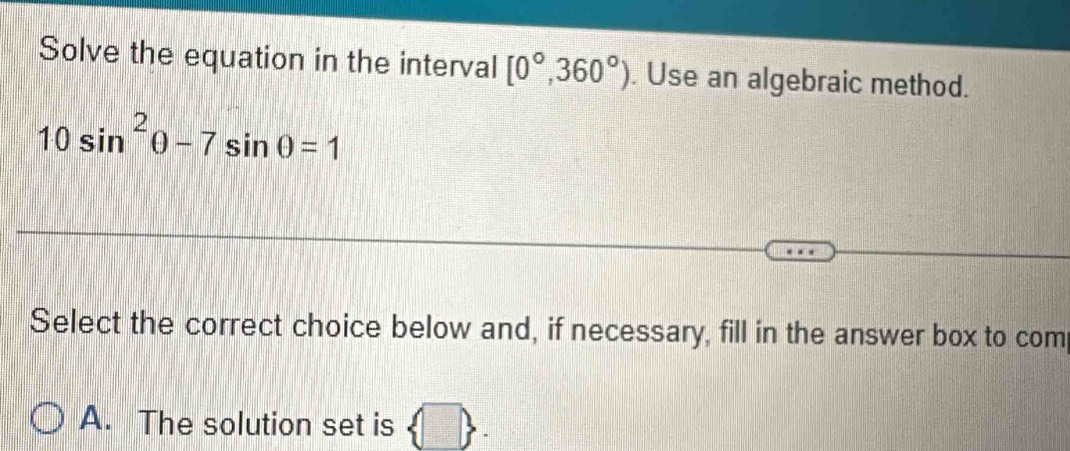 Solve the equation in the interval [0°,360°). Use an algebraic method.
10sin^2θ -7sin θ =1
Select the correct choice below and, if necessary, fill in the answer box to com 
A. The solution set is