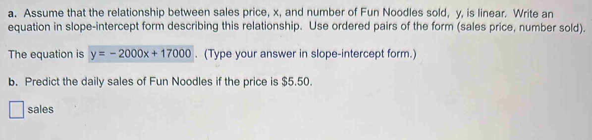 Assume that the relationship between sales price, x, and number of Fun Noodles sold, y, is linear. Write an 
equation in slope-intercept form describing this relationship. Use ordered pairs of the form (sales price, number sold). 
The equation is y=-2000x+17000. (Type your answer in slope-intercept form.) 
b. Predict the daily sales of Fun Noodles if the price is $5.50. 
sales