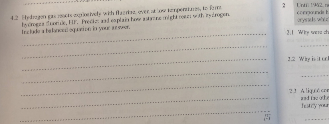 4.2 Hydrogen gas reacts explosively with fluorine, even at low temperatures, to form 
2 Until 1962, n 
crystals whic 
hydrogen fluoride, HF. Predict and explain how astatine might react with hydrogen. 
compounds h 
Include a balanced equation in your answer. 
_2.1 Why were ch 
_ 
_ 
_2.2 Why is it un 
_ 
_ 
_ 
2.3 A liquid con 
_ 
and the othe 
_ 
Justify your 
[5] 
_