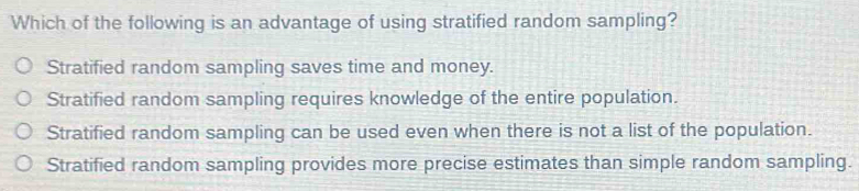 Which of the following is an advantage of using stratified random sampling?
Stratified random sampling saves time and money.
Stratified random sampling requires knowledge of the entire population.
Stratified random sampling can be used even when there is not a list of the population.
Stratified random sampling provides more precise estimates than simple random sampling.