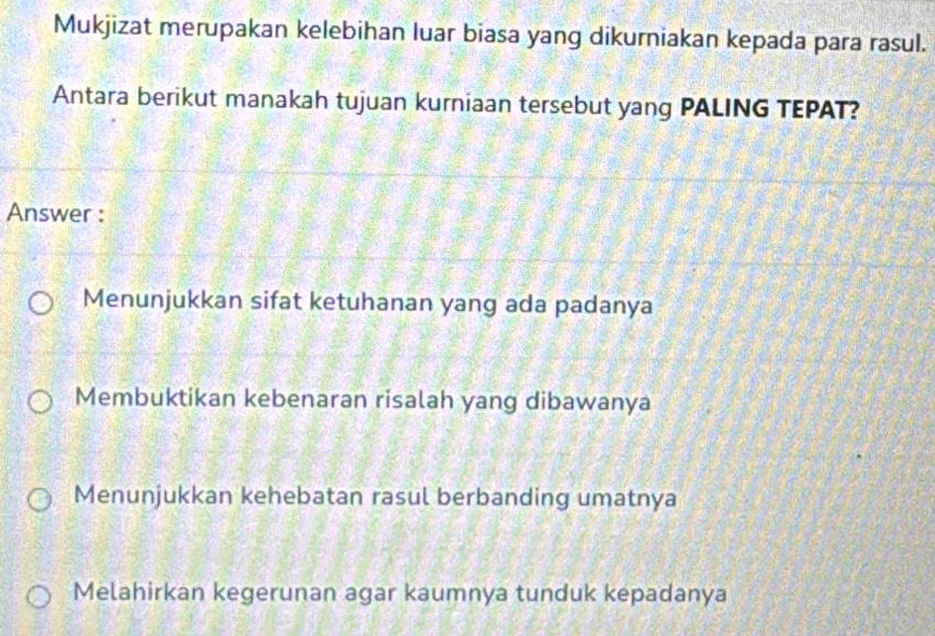 Mukjizat merupakan kelebihan luar biasa yang dikurniakan kepada para rasul.
Antara berikut manakah tujuan kurniaan tersebut yang PALING TEPAT?
Answer :
Menunjukkan sifat ketuhanan yang ada padanya
Membuktikan kebenaran risalah yang dibawanya
Menunjukkan kehebatan rasul berbanding umatnya
Melahirkan kegerunan agar kaumnya tunduk kepadanya