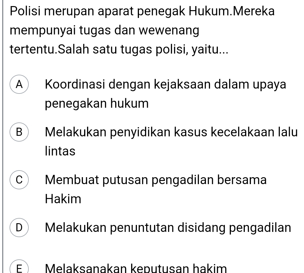 Polisi merupan aparat penegak Hukum.Mereka
mempunyai tugas dan wewenang
tertentu.Salah satu tugas polisi, yaitu...
A Koordinasi dengan kejaksaan dalam upaya
penegakan hukum
B Melakukan penyidikan kasus kecelakaan lalu
lintas
C Membuat putusan pengadilan bersama
Hakim
D Melakukan penuntutan disidang pengadilan
E Melaksanakan keputusan hakim