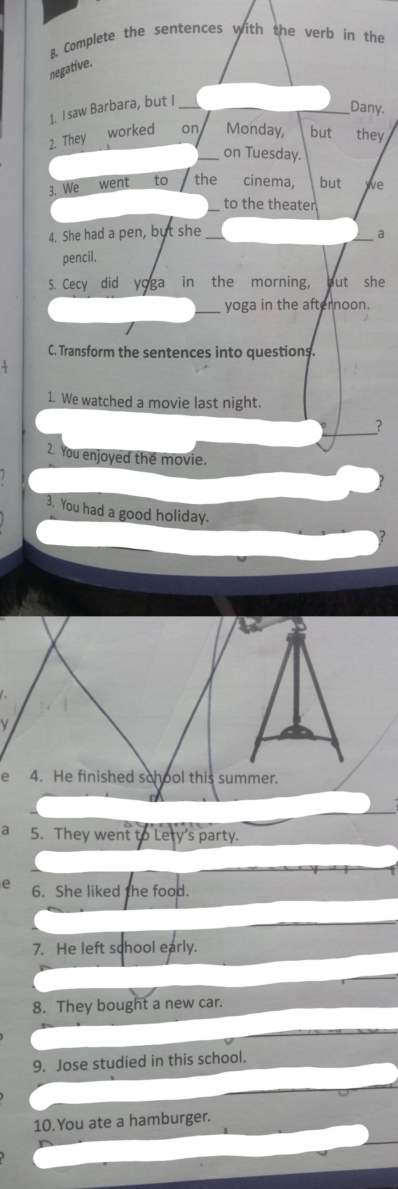 Complete the sentences with the verb in the 
negative. 
1. I saw Barbara, but I_ 
_Dany. 
2. They ⊥worked on Monday, but they 
_on Tuesday. 
3. We went to the cinema, but we 
_to the theater 
4. She had a pen, but she_ 
a 
pencil. 
5. Cecy did yoga in the morning, but she 
yoga in the afternoon. 
C. Transform the sentences into questions. 
1. We watched a movie last night. 
_? 
2. You enjoyed the movie. 
3. You had a good holiday. 
V 
e 4. He finished school this summer. 
a 5. They went to Lety's party. 
e 6. She liked the food. 
7. He left school early. 
8. They bought a new car. 
9. Jose studied in this school. 
10.You ate a hamburger.