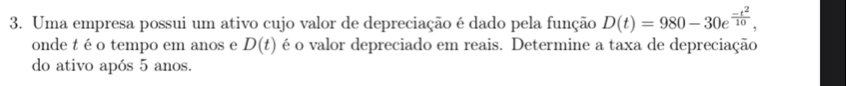 Uma empresa possui um ativo cujo valor de depreciação é dado pela função D(t)=980-30e^(frac -t^2)10, 
onde t é o tempo em anos e D(t) é o valor depreciado em reais. Determine a taxa de depreciação 
do ativo após 5 anos.