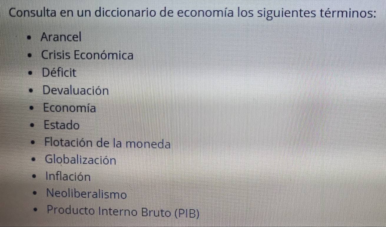 Consulta en un diccionario de economía los siguientes términos:
Arancel
Crisis Económica
Déficit
Devaluación
Economía
Estado
Flotación de la moneda
Globalización
Inflación
Neoliberalismo
Producto Interno Bruto (PIB)