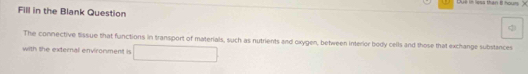 Dué in less than 8 houm 
Fill in the Blank Question 
The connective tissue that functions in transport of materials, such as nutrients and oxygen, between interior body cells and those that exchange substances 
with the external environment is