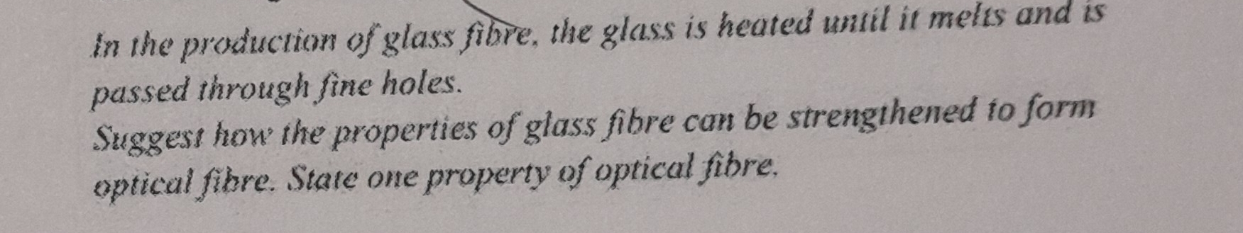 In the production of glass fibre, the glass is heated until it melts and is 
passed through fine holes. 
Suggest how the properties of glass fibre can be strengthened to form 
optical fibre. State one property of optical fibre.