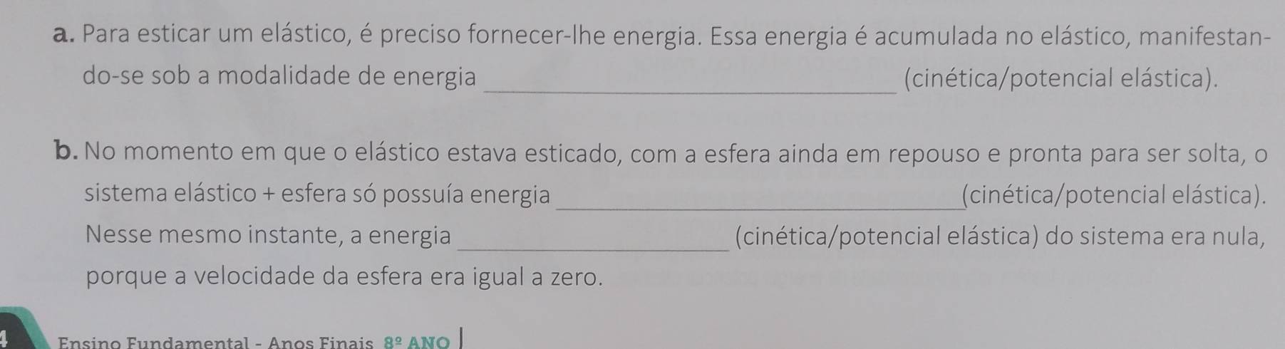 Para esticar um elástico, é preciso fornecer-lhe energia. Essa energia é acumulada no elástico, manifestan- 
do-se sob a modalidade de energia _(cinética/potencial elástica). 
b. No momento em que o elástico estava esticado, com a esfera ainda em repouso e pronta para ser solta, o 
sistema elástico + esfera só possuía energia_ (cinética/potencial elástica). 
Nesse mesmo instante, a energia _(cinética/potencial elástica) do sistema era nula, 
porque a velocidade da esfera era igual a zero. 
Ensino Fundamental - Anos Finais 8^(_ circ) ANO