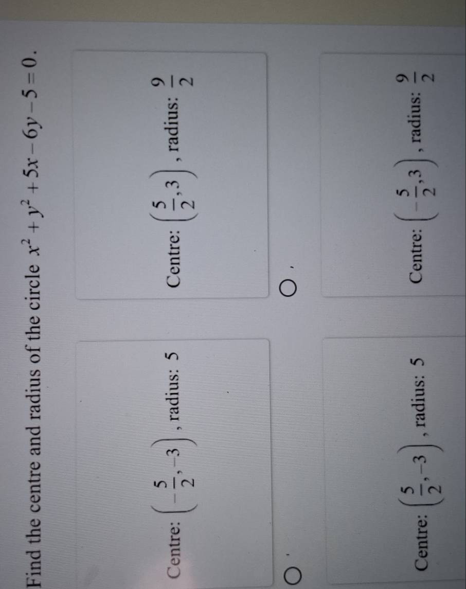 Find the centre and radius of the circle x^2+y^2+5x-6y-5=0.
Centre: (- 5/2 ,-3) , radius: 5 Centre: ( 5/2 ,3) , radius:  9/2 
Centre: ( 5/2 ,-3) , radius: 5 Centre: (- 5/2 ,3) , radius:  9/2 