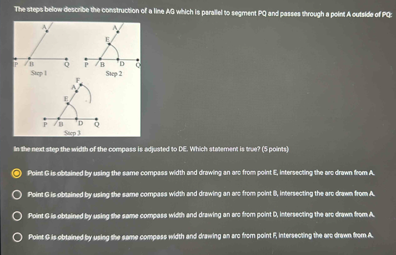 The steps below describe the construction of a line AG which is parallel to segment PQ and passes through a point A outside of PQ :
A
E
P B D Q
Step 3
In the next step the width of the compass is adjusted to DE. Which statement is true? (5 points)
Point G is obtained by using the same compass width and drawing an arc from point E, intersecting the arc drawn from A.
Point G is obtained by using the same compass width and drawing an arc from point B, intersecting the arc drawn from A
Point G is obtained by using the same compass width and drawing an arc from point D, intersecting the arc drawn from A.
Point G is obtained by using the same compass width and drawing an arc from point F, intersecting the arc drawn from A.