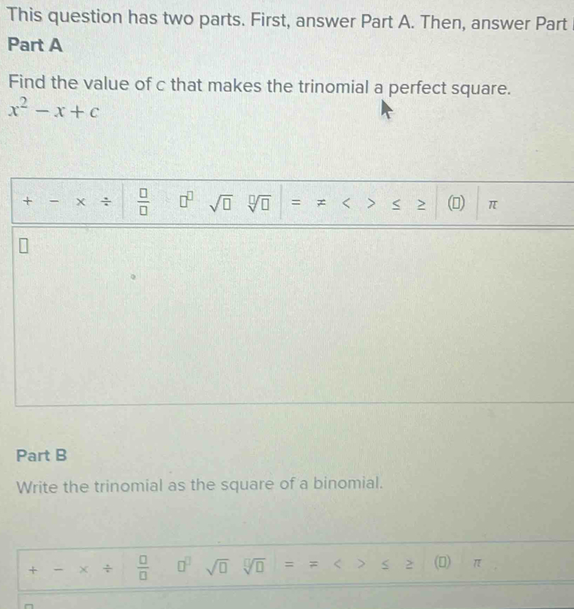 This question has two parts. First, answer Part A. Then, answer Part 
Part A 
Find the value of c that makes the trinomial a perfect square.
x^2-x+c
+ - ÷  □ /□   □^(□) sqrt(□ ) sqrt[□](□ ) = > () π < 
Part B 
Write the trinomial as the square of a binomial. 
+ - × ÷   □ /□   □^(□) sqrt(□ ) sqrt[□](□ ) = = < > (0) π
^