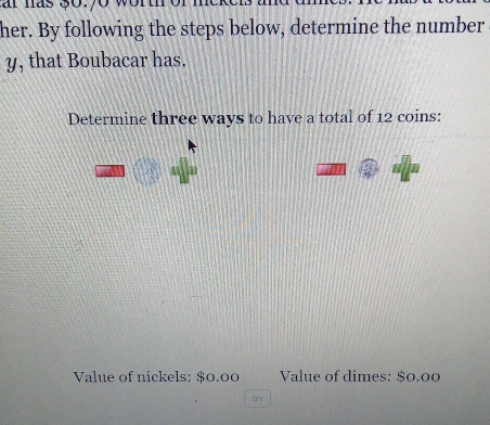 her. By following the steps below, determine the number 
y, that Boubacar has. 
Determine three ways to have a total of 12 coins: 
Value of nickels: $0.00 Value of dimes: $0.00
trv