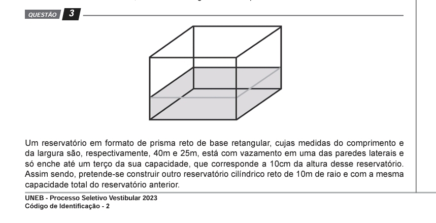 Um reservatório em formato de prisma reto de base retangular, cujas medidas do comprimento e 
da largura são, respectivamente, 40m e 25m, está com vazamento em uma das paredes laterais e 
só enche até um terço da sua capacidade, que corresponde a 10cm da altura desse reservatório. 
Assim sendo, pretende-se construir outro reservatório cilíndrico reto de 10m de raio e com a mesma 
capacidade total do reservatório anterior. 
UNEB - Processo Seletivo Vestibular 2023 
Código de Identificação - 2