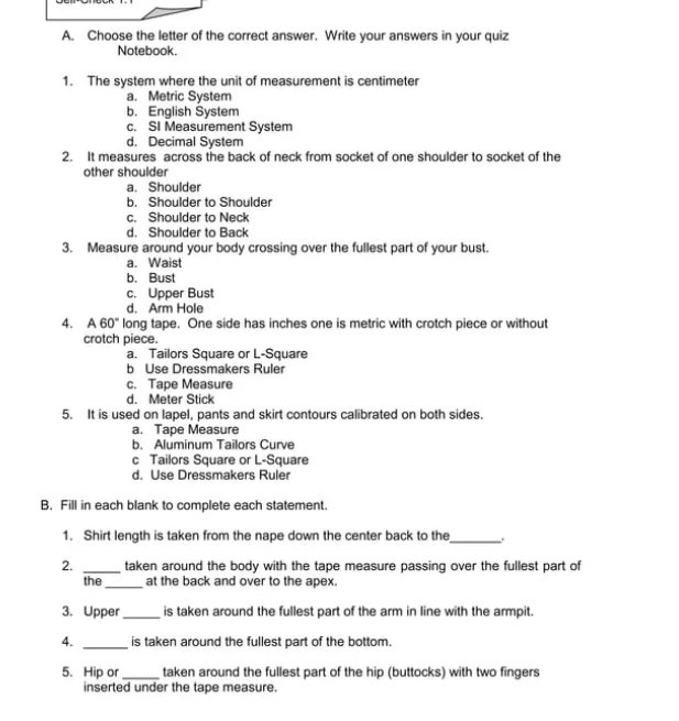 Choose the letter of the correct answer. Write your answers in your quiz
Notebook.
1. The system where the unit of measurement is centimeter
a. Metric System
b. English System
c. SI Measurement System
d. Decimal System
2. It measures across the back of neck from socket of one shoulder to socket of the
other shoulder
a. Shoulder
b. Shoulder to Shoulder
c. Shoulder to Neck
d. Shoulder to Back
3. Measure around your body crossing over the fullest part of your bust.
a. Waist
b. Bust
c. Upper Bust
d. Arm Hole
4. A 60° long tape. One side has inches one is metric with crotch piece or without
crotch piece.
a. Tailors Square or L-Square
b Use Dressmakers Ruler
c. Tape Measure
d. Meter Stick
5. It is used on lapel, pants and skirt contours calibrated on both sides.
a. Tape Measure
b. Aluminum Tailors Curve
c Tailors Square or L-Square
d. Use Dressmakers Ruler
B. Fill in each blank to complete each statement.
1. Shirt length is taken from the nape down the center back to the_
2. _taken around the body with the tape measure passing over the fullest part of
the_ at the back and over to the apex.
3. Upper _is taken around the fullest part of the arm in line with the armpit.
4. _is taken around the fullest part of the bottom.
5. Hip or _taken around the fullest part of the hip (buttocks) with two fingers
inserted under the tape measure.