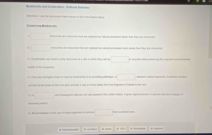 Biodiversity and Conservation- Textbook Summary 
Directions: Use the document linked above to fill in the blanks below. 
Conserving Biodiversity 
1.) □° resources are resources that are replaced by natural processes faster than they are consumed. 
2.) □ resources are resources that are replaced by natural processes more slowly than they are consumed. 
3.) Sustainable use means using resources at a rate in which they can be □° or recycled while preserving the long-term environmental 
health of the biosphere. 
4.) One way biologists hope to improve biodiversity is by providing pathways, or □ between habitat fragments. Protected corridors 
connect small areas of land and give animals a way to move safely from one fragment of habitat to the next. 
5.) In □ the Endangered Species Act was passed in the United States. It gives legal protection to species that are in danger of 
becoming extinct. 
6.) Bioremediation is the use of living organisms to remove □ from a polluted area. 
== Nonrenewable : corridors :: toxins : 1973 :: Renewable = replaced