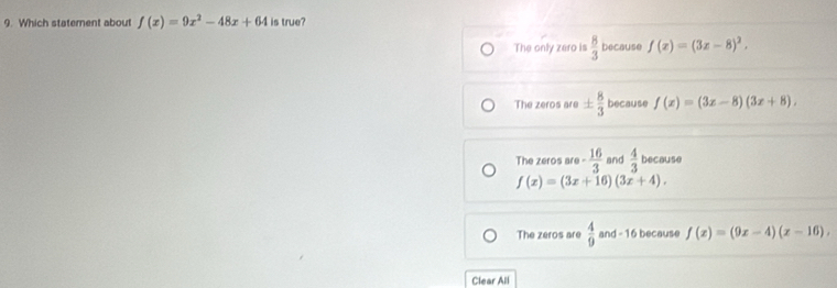 Which statement about f(x)=9x^2-48x+64 is true?
The only zero is  8/3  because f(x)=(3x-8)^2,
The zeros are ±  8/3  because f(x)=(3x-8)(3x+8).
The zeros are - 16/3  and  4/3  because
f(x)=(3x+16)(3x+4).
The zeros are  4/9  and - 16 because f(x)=(9x-4)(x-16),
Clear All