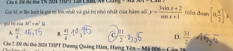 Đề thi thứ TN 2024 THPT Tân Châu, An Ciang - Mã
Gọoi M, m lần lượt là giá trị lớn nhất và giá trị nhỏ nhất của hàm số y= (3sin x+2)/sin x+1  trên đoạn [0; π /2 ]. 
giá trị của M^2+m^2la
A.  61/4   41/4  D.  31/2 
B.
Cự  11/2 
Câu 7. Đề thi thử 2024 THPT Dương Quảng Hàm, Hưng Yên - Mã 006 - Câu 28
Ch