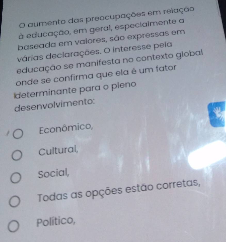 aumento das preocupações em relação
à educação, em geral, especialmente a
baseada em valores, são expressas em
várias declarações. O interesse pela
educação se manifesta no contexto global
onde se confirma que ela é um fator
determinante para o pleno
desenvolvimento:
Econômico,
Cultural,
Social,
Todas as opções estão corretas,
Político,