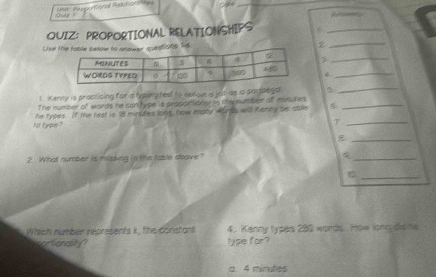 Lhs: Propertonal Relationónas
_
Guiz 1
QUIZ： PROPORTIONAL RELATIONSHIPS
_
Use 16. 2 _
_
4_
1. Kerny is practicing for a lyping test to seron a joo as a compega 5_
The number of words he canitype is propartione is nemumber off minutes _
he types. If the tast is 18 minutes long, how many words will Kenny be cble
to type? 7_
_
2. What number is missing in the table above?
_
_1
Which number represents k, the constant 4. Kenny types 280 words. How long dio te
soctionality? type for?
a. 4 minutes