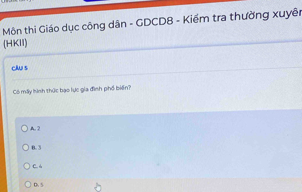 Môn thi Giáo dục công dân - GDCD8 - Kiểm tra thường xuyên
(HKII)
CÂU 5
Có mấy hình thức bạo lực gia đình phổ biến?
A. 2
B. 3
C. 4
D. 5